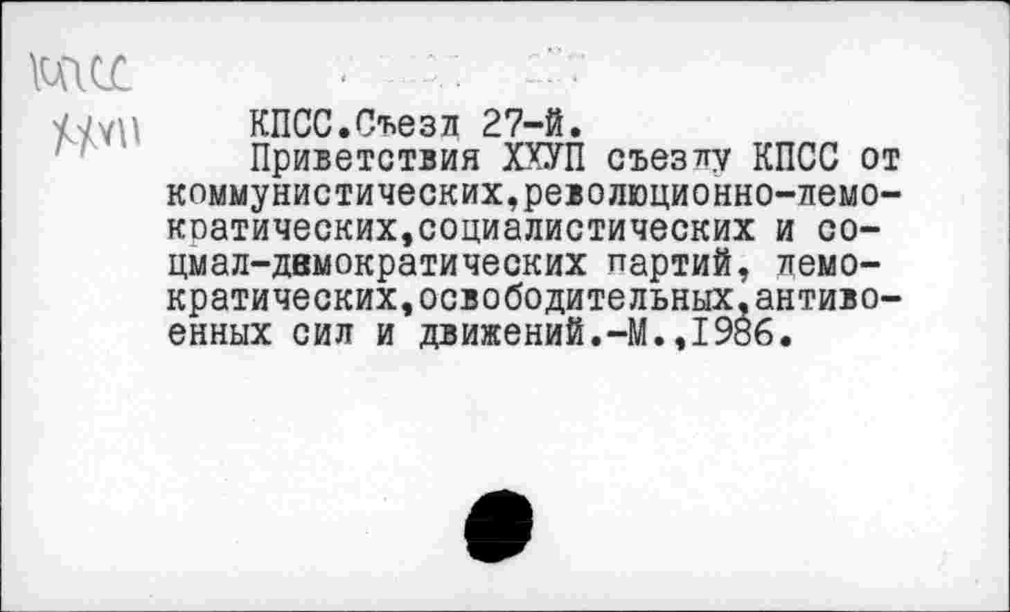 ﻿тсс

КПСС.Съезд 27-й.
Приветствия ХХУП съезду КПСС от коммунистических,революционно-лемо-коатических,социалистических и социал-демократических партий, демократических, освободительных, антивоенных сил и движений.-М.,1986.